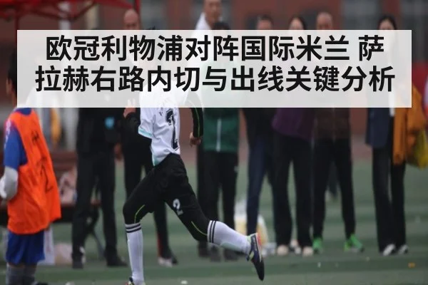 欧冠利物浦对阵国际米兰 萨拉赫右路内切与出线关键分析