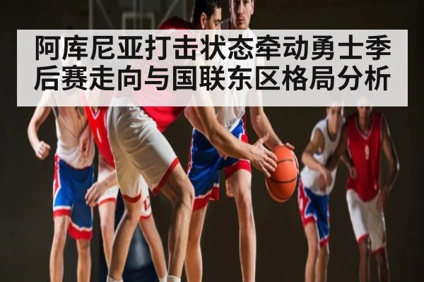 阿库尼亚打击状态牵动勇士季后赛走向与国联东区格局分析