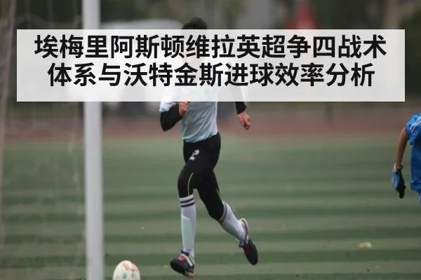 埃梅里阿斯顿维拉英超争四战术体系与沃特金斯进球效率分析